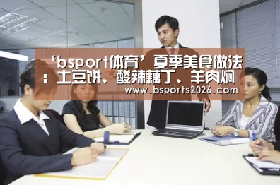 ‘bsport体育’夏季美食做法:土豆饼、酸辣藕丁、羊肉焖饭、鱼香茄条(图1) bsport体育