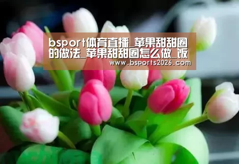 bsport体育直播_苹果甜甜圈的做法_苹果甜甜圈怎么做_饭团仔麻麻的菜谱(图2) bsport体育直播